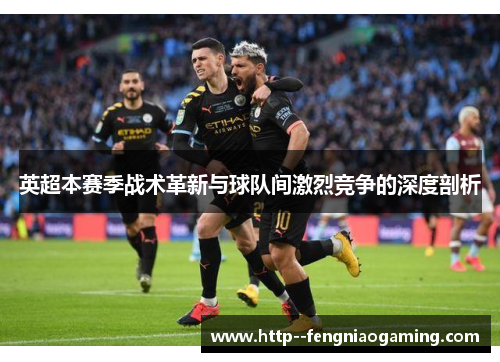 英超本赛季战术革新与球队间激烈竞争的深度剖析 英超本赛季战术革新与球队间激烈竞争的深度剖析