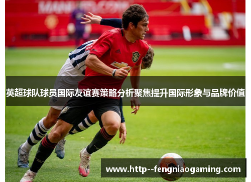 英超球队球员国际友谊赛策略分析聚焦提升国际形象与品牌价值 英超球队球员国际友谊赛策略分析聚焦提升国际形象与品牌价值