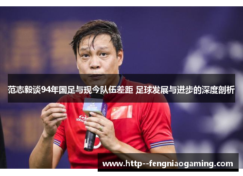 范志毅谈94年国足与现今队伍差距 足球发展与进步的深度剖析 范志毅谈94年国足与现今队伍差距 足球发展与进步的深度剖析