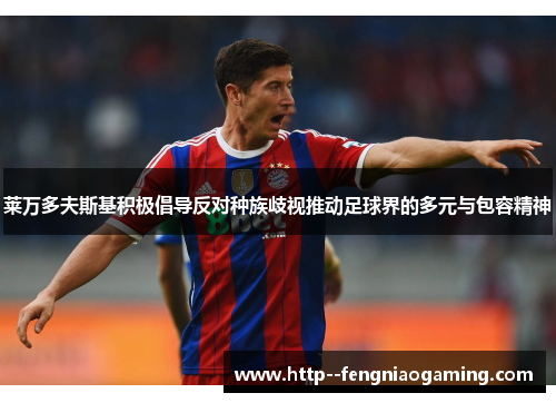 莱万多夫斯基积极倡导反对种族歧视推动足球界的多元与包容精神 莱万多夫斯基积极倡导反对种族歧视推动足球界的多元与包容精神