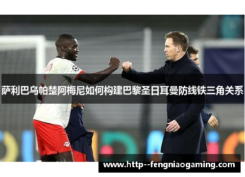 萨利巴乌帕楚阿梅尼如何构建巴黎圣日耳曼防线铁三角关系 萨利巴乌帕楚阿梅尼如何构建巴黎圣日耳曼防线铁三角关系
