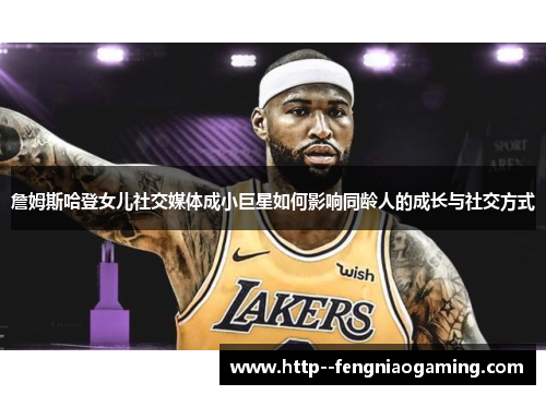 詹姆斯哈登女儿社交媒体成小巨星如何影响同龄人的成长与社交方式 詹姆斯哈登女儿社交媒体成小巨星如何影响同龄人的成长与社交方式