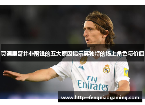 莫德里奇并非前锋的五大原因揭示其独特的场上角色与价值 莫德里奇并非前锋的五大原因揭示其独特的场上角色与价值