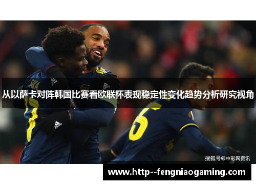 从以萨卡对阵韩国比赛看欧联杯表现稳定性变化趋势分析研究视角