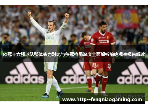 欧冠十六强球队整体实力对比与争冠格局深度全面解析前瞻观察报告解读