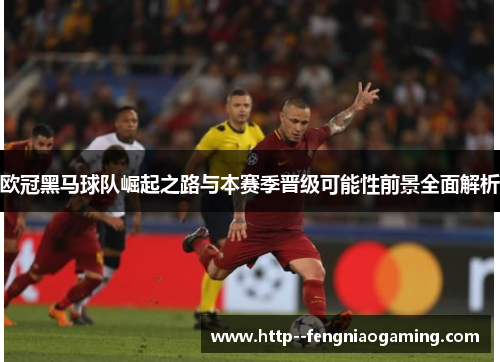 欧冠黑马球队崛起之路与本赛季晋级可能性前景全面解析 欧冠黑马球队崛起之路与本赛季晋级可能性前景全面解析