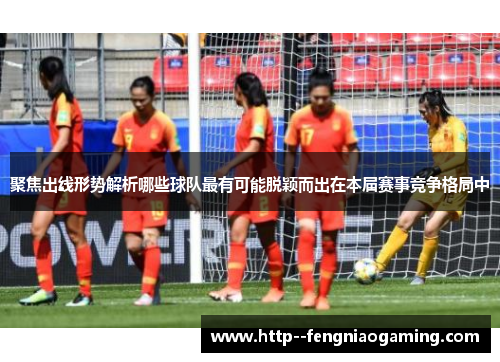 聚焦出线形势解析哪些球队最有可能脱颖而出在本届赛事竞争格局中
