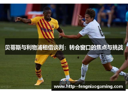 贝蒂斯与利物浦租借谈判:转会窗口的焦点与挑战 贝蒂斯与利物浦租借谈判:转会窗口的焦点与挑战