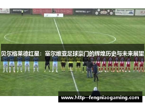 贝尔格莱德红星：塞尔维亚足球豪门的辉煌历史与未来展望