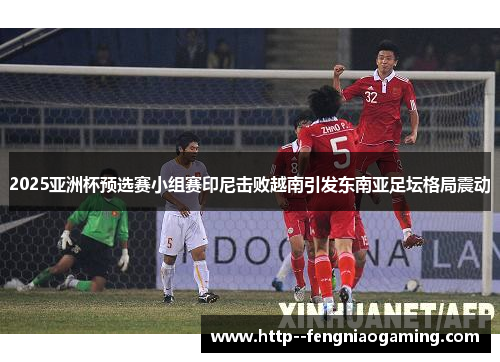 2025亚洲杯预选赛小组赛印尼击败越南引发东南亚足坛格局震动 2025亚洲杯预选赛小组赛印尼击败越南引发东南亚足坛格局震动