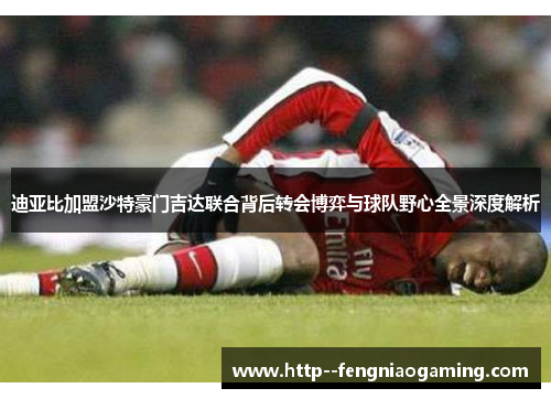 迪亚比加盟沙特豪门吉达联合背后转会博弈与球队野心全景深度解析