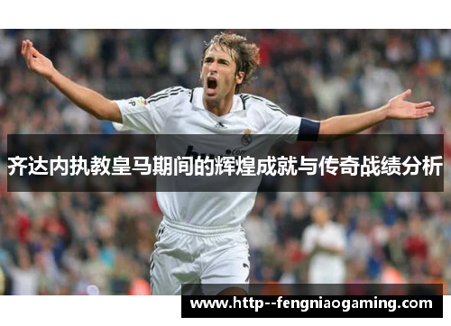 齐达内执教皇马期间的辉煌成就与传奇战绩分析