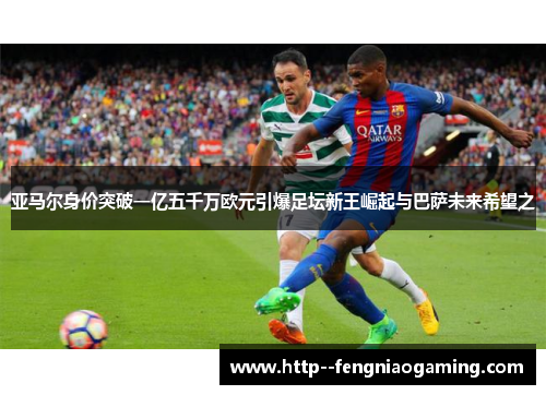 亚马尔身价突破一亿五千万欧元引爆足坛新王崛起与巴萨未来希望之 亚马尔身价突破一亿五千万欧元引爆足坛新王崛起与巴萨未来希望之