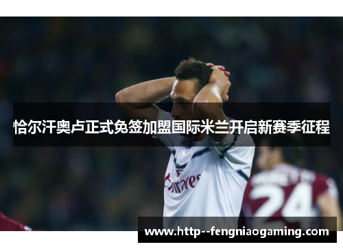 恰尔汗奥卢正式免签加盟国际米兰开启新赛季征程 恰尔汗奥卢正式免签加盟国际米兰开启新赛季征程