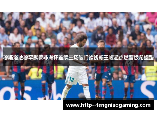 穆斯塔法穆罕默德非洲杯连续三场破门锋线新王崛起点燃晋级希望路 穆斯塔法穆罕默德非洲杯连续三场破门锋线新王崛起点燃晋级希望路